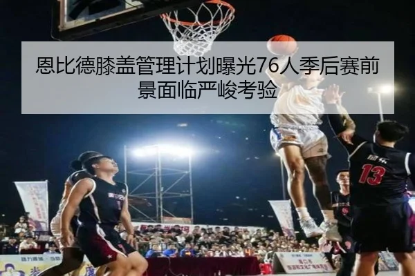 恩比德膝盖管理计划曝光76人季后赛前景面临严峻考验