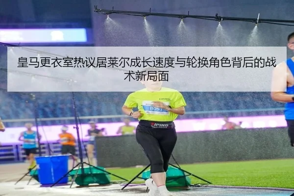 皇马更衣室热议居莱尔成长速度与轮换角色背后的战术新局面