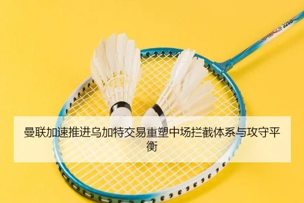 曼联加速推进乌加特交易重塑中场拦截体系与攻守平衡